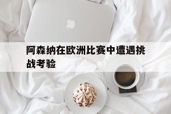 阿森纳在欧洲比赛中遭遇挑战考验