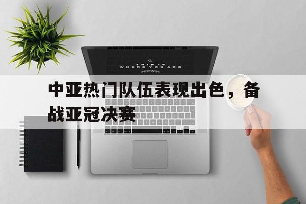中亚热门队伍表现出色，备战亚冠决赛的简单介绍