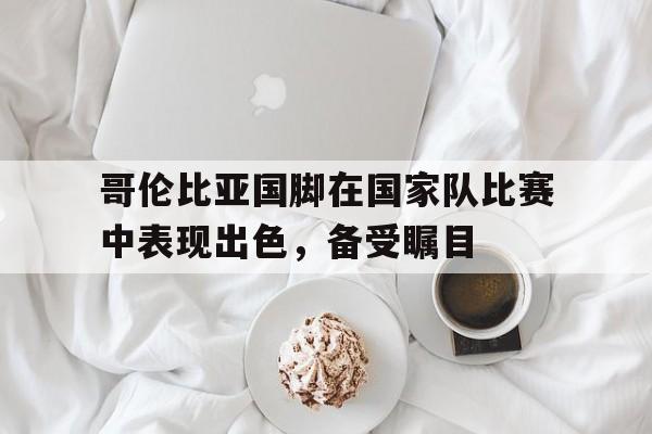关于哥伦比亚国脚在国家队比赛中表现出色，备受瞩目的信息