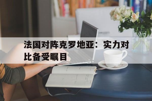 法国对阵克罗地亚：实力对比备受瞩目的简单介绍
