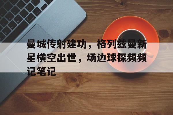 曼城传射建功，格列兹曼新星横空出世，场边球探频频记笔记