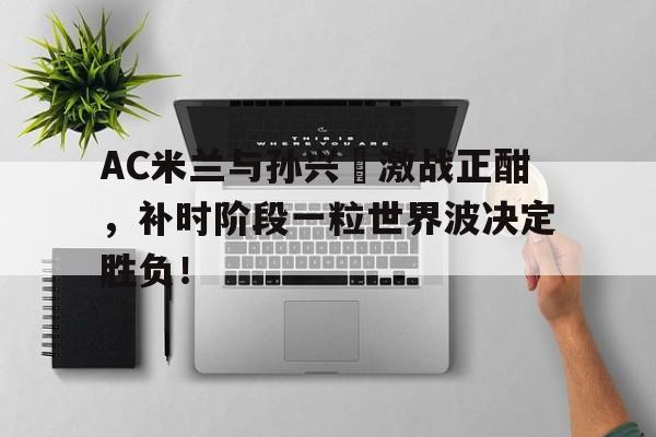 AC米兰与孙兴慜激战正酣，补时阶段一粒世界波决定胜负！