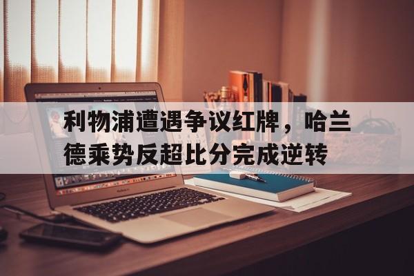 利物浦遭遇争议红牌，哈兰德乘势反超比分完成逆转