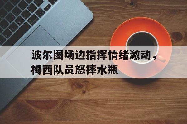 波尔图场边指挥情绪激动，梅西队员怒摔水瓶