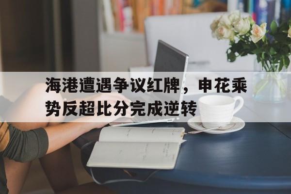 海港遭遇争议红牌，申花乘势反超比分完成逆转